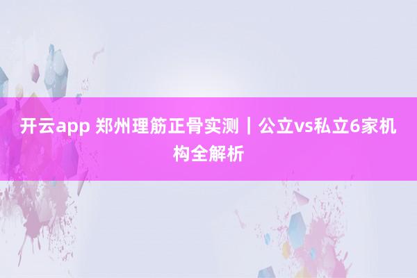 开云app 郑州理筋正骨实测｜公立vs私立6家机构全解析