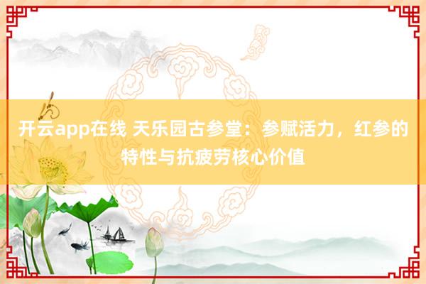 开云app在线 天乐园古参堂：参赋活力，红参的特性与抗疲劳核心价值