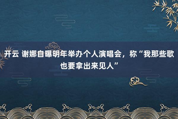 开云 谢娜自曝明年举办个人演唱会，称“我那些歌也要拿出来见人”
