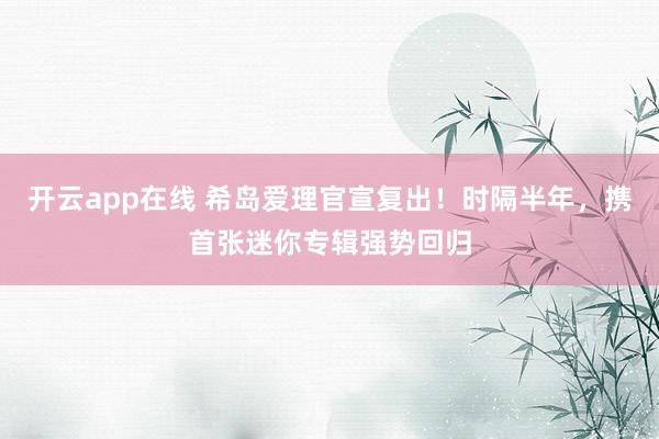 开云app在线 希岛爱理官宣复出！时隔半年，携首张迷你专辑强势回归