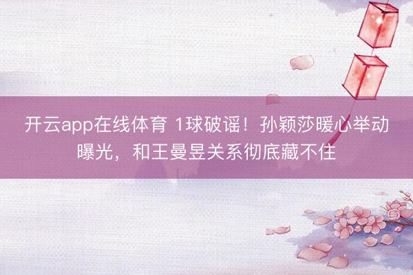 开云app在线体育 1球破谣！孙颖莎暖心举动曝光，和王曼昱关系彻底藏不住