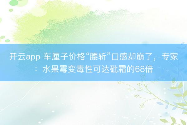 开云app 车厘子价格“腰斩”口感却崩了，专家：水果霉变毒性可达砒霜的68倍