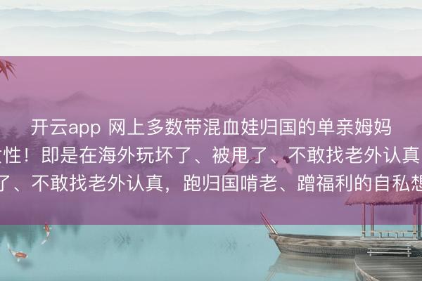 开云app 网上多数带混血娃归国的单亲姆妈,其实根柢不是孤立女性!即是在海外玩坏了、被甩了、不敢找老外认真,跑归国啃老、蹭福利的自私想法者