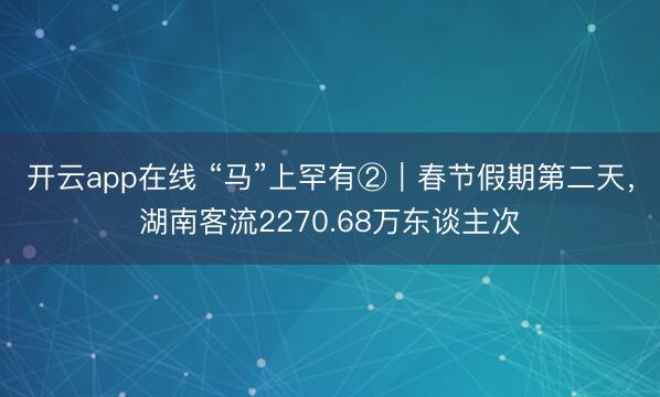 开云app在线 “马”上罕有②｜春节假期第二天，湖南客流2270.68万东谈主次