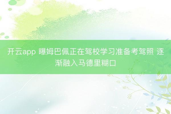 开云app 曝姆巴佩正在驾校学习准备考驾照 逐渐融入马德里糊口