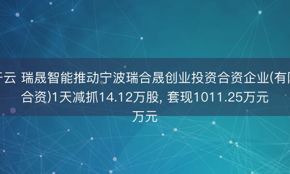 开云 瑞晟智能推动宁波瑞合晟创业投资合资企业(有限合资)1天减抓14.12万股, 套现1011.25万元