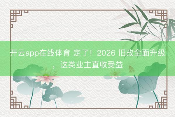 开云app在线体育 定了！2026 旧改全面升级，这类业主直收受益